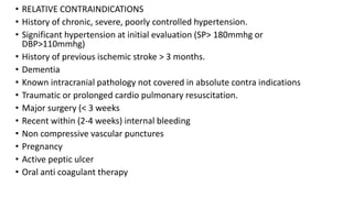 • RELATIVE CONTRAINDICATIONS
• History of chronic, severe, poorly controlled hypertension.
• Significant hypertension at initial evaluation (SP> 180mmhg or
DBP>110mmhg)
• History of previous ischemic stroke > 3 months.
• Dementia
• Known intracranial pathology not covered in absolute contra indications
• Traumatic or prolonged cardio pulmonary resuscitation.
• Major surgery (< 3 weeks
• Recent within (2-4 weeks) internal bleeding
• Non compressive vascular punctures
• Pregnancy
• Active peptic ulcer
• Oral anti coagulant therapy
 