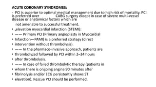 ACUTE CORONARY SYNDROMES:
- PCI is superior to optimal medical management due to high risk of mortality. PCI
is preferred over CABG surgery except in case of severe multi-vessel
disease or anatomical factors which are
not amenable to successful treatment.
• „elevation myocardial infarction (STEMI):
• —— Primary PCI (Primary angioplasty in Myocardial
• Infarction—PAMI) is a preferred strategy (direct
• intervention without thrombolysis).
• —— In the pharmaco-invasive approach, patients are
• thrombolyzed followed by PCI within 2–24 hours
• after thrombolysis.
• —— In case of failed thrombolytic therapy (patients in
• whom there is ongoing angina 90 minutes after
• fibrinolysis and/or ECG persistently shows ST
• elevation), Rescue PCI should be performed.
 