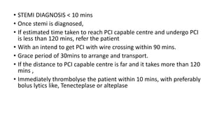 • STEMI DIAGNOSIS < 10 mins
• Once stemi is diagnosed,
• If estimated time taken to reach PCI capable centre and undergo PCI
is less than 120 mins, refer the patient
• With an intend to get PCI with wire crossing within 90 mins.
• Grace period of 30mins to arrange and transport.
• If the distance to PCI capable centre is far and it takes more than 120
mins ,
• Immediately thrombolyse the patient within 10 mins, with preferably
bolus lytics like, Tenecteplase or alteplase
 