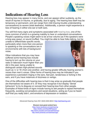  
	
  
	
  
Advanced Hearing Care SC | (843) 628-4844 | http://advhearing.com
	
  
Discover	
  more	
  great	
  content	
  here:	
  	
  
https://www.facebook.com/advhearing
https://twitter.com/HearMtPleasant
http://www.youtube.com/user/advhearing1
http://www.pinterest.com/advhearingsc
	
  
Indications of Hearing Loss
Hearing loss may appear in many forms, and can appear either suddenly, as the
result of injuries or trauma, or gradually, due to aging. The hearing loss itself may be
temporary or permanent, and can range from mild (having trouble understanding
conversations) to severe (total deafness). Additionally, a person might experience a
loss of hearing in either one ear or both ears.
You will find many signs and symptoms associated with hearing loss, one of the
more common of which is a growing inability to hear or understand conversations.
People’s speaking voices might seem to be at low volume (as if the speakers were
a long way away), or sound muffled. You might be able to hear folks talking, but be
unable to differentiate specific words,
particularly when more than one person
is speaking or the conversations are in
environments with lots of background
noise.
Other indications that you may have
suffered some hearing loss include
having to turn up the volume on your
radio or television much higher than you
did in the past, being unable to
distinguish certain high-pitched sounds
(such as ‘s’ or ‘th’) from one another, and having greater difficulty hearing women’s
voices than men’s voices. Other forms of hearing loss may be indicated if you
experience a persistent ringing in the ears, feel pain, tenderness or itching in the
ears, and if you have instances of dizziness or vertigo.
One of the difficulties with hearing loss is that it may arise so gradually that people
are themselves not aware of it. Or they may recognize it but display “denial
behaviors” to try to disguise or conceal their hearing loss from other people.
Examples of these kinds of signs include having to ask people to repeat themselves
frequently, avoiding conversations and social situations, acting as if you’ve heard
stuff that you really didn’t, and emotions of depression or isolation.
 