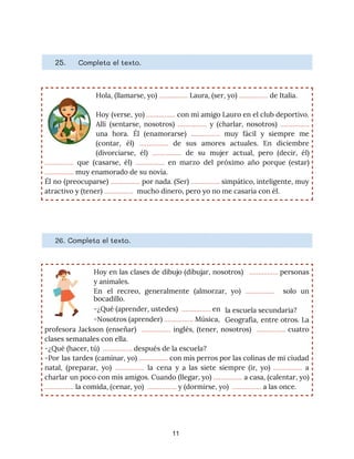 25. ​Completa el texto. 
Hola, (llamarse, yo) ​…………….​ Laura, (ser, yo) ​…………….​ de Italia. 
Hoy (verse, yo) ​……………. con mi amigo Lauro en el club deportivo.
                       
Allí (sentarse, nosotros) ​……………. y (charlar, nosotros) ​…………….
               
una hora. Él (enamorarse) ​……………. ​muy fácil y siempre me
                   
(contar, él) ​……………. de sus amores actuales. En diciembre
                 
(divorciarse, él) ​……………. de su mujer actual, pero (decir, él)
                   
……………. que (casarse, él) ​……………. en marzo del próximo año porque (estar)
                       
…………….​ muy enamorado de su novia. 
Él no (preocuparse) ​……………. por nada. (Ser) ​……………. simpático, inteligente, muy
                     
atractivo y (tener) ​……………. ​ mucho dinero, pero yo no me casaría con él. 
26. Completa el texto. 
Hoy en las clases de dibujo (dibujar, nosotros) ​……………. personas
                   
y animales. 
En el recreo, generalmente (almorzar, yo) ​……………. solo un
                 
la escuela secundaria? 
bocadillo.
-¿Qué (aprender, ustedes) ​ ​…………….​ en
-Nosotros (aprender) ​……………. Música, Geografía, entre otros. La
         
profesora Jackson (enseñar) ​……………. inglés, (tener, nosotros) ​……………. cuatro
                   
clases semanales con ella. 
-¿Qué (hacer, tú) ​ ​…………….​ después de la escuela? 
-Por las tardes (caminar, yo) ​……………. con mis perros por las colinas de mi ciudad
                             
natal, (preparar, yo) ​……………. la cena y a las siete siempre (ir, yo) ​……………. a
                             
charlar un poco con mis amigos. Cuando (llegar, yo) ​……………. a casa, (calentar, yo)
                           
…………….​ la comida, (cenar, yo) ​ ​……………. ​y​ ​(dormirse, yo) ​ ​…………….​ a las once. 
11
 