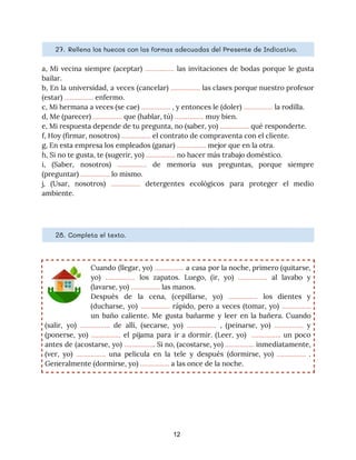 27. ​Rellena los huecos con las formas adecuadas del Presente de Indicativo. 
a, Mi vecina siempre (aceptar) ​……………. las invitaciones de bodas porque le gusta
                         
bailar. 
b, En la universidad, a veces (cancelar) ​……………. las clases porque nuestro profesor
                         
(estar) ​…………….​ enfermo. 
c, Mi hermana a veces (se cae) ​…………….​ , y entonces le (doler) ​…………….​ la rodilla. 
d, Me (parecer) ​…………….​ que (hablar, tú) ​…………….​ muy bien. 
e, Mi respuesta depende de tu pregunta, no (saber, yo) ​…………….​ qué responderte. 
f, Hoy (firmar, nosotros) ​…………….​ el contrato de compraventa con el cliente. 
g, En esta empresa los empleados (ganar) ​…………….​ mejor que en la otra. 
h, Si no te gusta, te (sugerir, yo) ​…………….​ no hacer más trabajo doméstico. 
i, (Saber, nosotros) ​……………. de memoria sus preguntas, porque siempre
                   
(preguntar) ​……………. ​lo mismo. 
j, (Usar, nosotros) ​……………. detergentes ecológicos para proteger el medio
                   
ambiente. 
28. ​Completa el texto. 
Cuando (llegar, yo) ​……………. a casa por la noche, primero (quitarse,
                     
yo) ​……………. los zapatos. Luego, (ir, yo) ​……………. al lavabo y
                     
(lavarse, yo) ​…………….​ las manos. 
Después de la cena, (cepillarse, yo) ​……………. los dientes y
                   
(ducharse, yo) ​……………. ​rápido, pero a veces (tomar, yo) ​…………….
                   
un baño caliente. Me gusta bañarme y leer en la bañera. Cuando
                       
(salir, yo) ​……………. de allí, (secarse, yo) ​……………. ​, (peinarse, yo) ​……………. y
                         
(ponerse, yo) ​……………. ​el pijama para ir a dormir. (Leer, yo) ​……………. ​un poco
                           
antes de (acostarse, yo) ​…………….​. Si no, (acostarse, yo) ​……………. ​inmediatamente,
                     
(ver, yo) ​……………. ​una película en la tele y después (dormirse, yo) ​……………. ​.
                           
Generalmente (dormirse, yo) ​……………. ​a las once de la noche. 
12
 