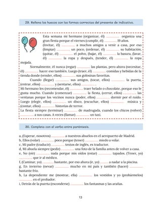 29. ​Rellena los huecos con las formas correctas del presente de indicativo. 
Esta semana mi hermano (organizar, él) ​……………. ​organiza una
                 
gran fiesta porque el viernes (cumplir, él) ​……………​ 19 años. 
(Invitar, él) ​……………. ​a muchos amigos a venir a casa, por eso
                       
(limpiar) ​……………. un poco, (ordenar, él) ​……………. su habitación,
                 
(quitar, él) ​……………. el polvo, (bajar, él) ​……………. la basura, (lavar,
                     
él) ​……………. la ropa y después, (tender, él) ​……………. la ropa
                     
mojada. 
Normalmente, él nunca (regar) ​……………. las plantas, pero ahora (necesitar,
                   
él) ​……………. hacer eso también. Luego (traer, él) ​……………. comidas y bebidas de la
                           
tienda donde (vender, ellos) ​…………….​ sus golosinas favoritas. 
Cuando (llegar) ​……………. sus amigos, (tocar, ellos) ​……………. la puerta,
                   
(entrar, ellos) ​…………….​ y (sentarse, ellos) ​……………. ​. 
Mi hermano les (recomendar, él) ​……………. traer helado o chocolate, porque eso le
                         
gusta mucho. Cuando (comenzar) ​……………. la fiesta, (cerrar, ellos) ​……………. las
                     
ventanas porque los vecinos nunca (poder, ellos) ​……………. dormir por el ruido.
                       
Luego (elegir, ellos) ​……………. un disco, (escuchar, ellos) ​……………. música y
                     
(contar, ellos) ​…………….​ historias de terror. 
La fiesta siempre (terminar) ​……………. de madrugada, cuando los chicos (volver)
                     
…………….​ a sus casas. A veces (llamar) ​…………….​ un taxi.
30. ​Completa con el verbo entre paréntesis. 
a, (Esperar, nosotros) ​…………….​ a nuestros abuelos en el aeropuerto de Madrid. 
b, Ellos (volar) ​…………….​ poco porque (tener) ​……………. ​miedo a volar. 
c, Mi padre (traducir) ​…………….​ textos de inglés, es traductor. 
d, Mi abuela siempre (pedir) ​…………….​ una foto de la familia antes de volver a casa. 
e, No (oír) ​……………. nada porque mis oídos (estar) ​……………. tapados. (Tener, yo)
                         
…………….​ que ir al médico. 
f, (Caminar, yo) ​….......….​ bastante, por eso ahora (ir, yo) ​……….​ a nadar a la piscina. 
g, En invierno (nevar) ​……………. mucho en mi país y también (hacer) ​…………….
                         
bastante frío. 
h, La dependiente me (mostrar, ella) ​……………. los vestidos y yo (probármelos)
                       
…………….​ en el probador. 
i, Detrás de la puerta (esconderse) ​…………….​ los fantasmas y las arañas. 
13
 