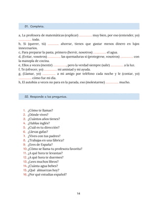 31. ​Completa. 
a, La profesora de matemáticas (explicar) ​……………. muy bien, por eso (entender, yo)
                         
…………….​ todo. 
b, Si (querer, tú) ​…........... ahorrar, tienes que gastar menos dinero en lujos
                         
innecesarios.  
c, Para preparar la pasta, primero (hervir, nosotros) ​…………….​ el agua. 
d, (Evitar, vosotros) ​……………. las quemaduras si (protegerse, vosotros) ​……………. con
                     
la manopla de cocina. 
e, Ellos a veces (mentir) ​…………….​, pero la verdad siempre (salir) ​…………….​ a la luz. 
f, Te (ofrecer, yo) ​…………….​ mi amistad y mi ayuda. 
g, (Llamar, yo) ​……………. a mi amigo por teléfono cada noche y le (contar, yo)
                             
…………….​ cómo fue mi día. 
h, El autobús a veces no para en la parada, eso (molestarme) ​…………….​ mucho. 
32. ​Responde a las preguntas. 
1. ¿Cómo te llamas?
2. ¿Dónde vives?
3. ¿Cuántos años tienes?
4. ¿Hablas inglés?
5. ¿Cuál es tu dirección?
6. ¿Llevas gafas?
7. ¿Vives con tus padres?
8. ¿Trabajas en una fábrica?
9. ¿Eres de España?
10.¿Cómo se llama tu profesora favorita?
11. ¿A qué hora te levantas?
12. ¿A qué hora te duermes?
13. ¿Lees muchos libros?
14. ¿Cuánta agua bebes?
15. ¿Qué almuerzas hoy?
16. ¿Por qué estudias español?
14
 