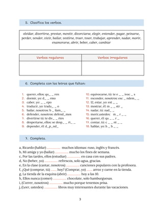 5. Clasifica los verbos. 
olvidar, divertirse, prestar, mentir, divorciarse, elegir, entender, pagar, peinarse, 
perder, vender, vivir, bailar, vestirse, traer, toser, trabajar, aprender, nadar, morir, 
enamorarse, abrir, beber, caber, cambiar
Verbos regulares  Verbos irregulares 
6. Completa con las letras que faltan: 
1. querer, ellos: qu_ _ ren 
2. dormir, yo: d_ _ rmo 
3. caber, yo: _ _ epo 
4. traducir, yo: tradu_ _ o 
5. bailar, nosotros: b _ ilam_ _ 
6. defender, nosotros: defend_mos 
7. divertirse tú: te div_ _ rtes 
8. despertarse, ellos: se desp_ _ rt_ _ 
9. depender, él: d_p_nd_ 
10. equivocarse, tú: te e _ _ ivoc _ s 
11. esconder, nosotros: esc _ ndem_ _ 
12. 12, estar, yo: est _ _ 
13. mostrar, él: m _ _ str _ 
14. nadar, tú: nad_ _ 
15. morir,ustedes: m _ r _ _ 
16. querer, él: qu _ _ r _ 
17. contar, tú: c _ _ nt _ _ 
18. hablar, yo: h _ b _ _ 
7. Completa. 
a, Ricardo (hablar) ​…………….​ muchos idiomas: ruso, inglés y francés.  
b, Mi amiga y yo (bailar) ​…………….​ mucho los fines de semana. 
c, Por las tardes, ellos (estudiar) ​……………. ​en casa con sus padres. 
d, No (beber, yo) ​…………….​ refrescos, solo agua, gracias. 
e, En la clase (cantar, nosotros) ​……………. ​canciones populares con la profesora. 
f, ¿Qué (comprar, tú) ​…….​ hoy? (Comprar, yo) ​…….​ arroz y carne en la tienda. 
g, La tienda de la esquina (abrir) ​…………….​ hoy a las 10. 
h, Ellos nunca (comer) ​…………….​ chocolate, solo hamburguesas. 
i, (Correr, nosotros) ​…………….​ mucho porque tenemos prisa. 
j, (Leer, ustedes) ​……………. ​libros muy interesantes durante las vacaciones​.
3
 