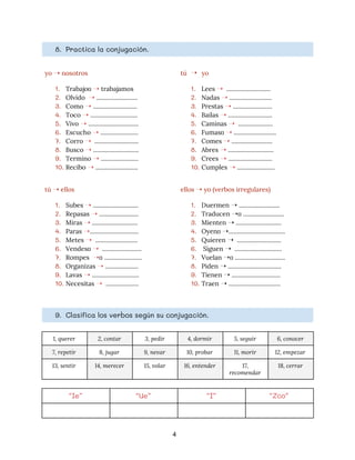 8. Practica la conjugación. 
yo ➝ nosotros 
1. Trabajo ​➝ ​trabajamos 
2. Olvido ​➝ ​.......................... 
3. Como ​➝​ ............................ 
4. Toco ​➝​ .............................. 
5. Vivo ​➝​ ................................ 
6. Escucho ​➝​ ........................ 
7. Corro ​➝ ​ ............................ 
8. Busco ​➝ ​............................. 
9. Termino ​➝​ ........................ 
10. Recibo ​➝​ ........................... 
tú ➝ yo 
1. Lees ​➝ ​ ............................ 
2. Nadas ​➝ ​........................... 
3. Prestas ​➝​ ......................... 
4. Bailas ​➝ ​............................ 
5. Caminas ​➝ ​ ...................... 
6. Fumas ​➝ ​........................... 
7. Comes ​➝ ​.......................... 
8. Abres ​➝ ​............................. 
9. Crees ​➝ ​............................ 
10. Cumples ​➝ ​........................ 
tú ➝ ellos 
1. Subes ​➝ ​............................. 
2. Repasas ​➝​ ......................... 
3. Miras ​➝ ​............................. 
4. Paras ​➝​............................... 
5. Metes ​➝ ​ ........................... 
6. Vendes ​➝ ​ ......................... 
7. Rompes ​➝​ ........................ 
8. Organizas ​➝​ ..................... 
9. Lavas ​➝​ .............................. 
10. Necesitas ​➝​ ..................... 
ellos ➝ yo (verbos irregulares) 
1. Duermen ➝ .......................... 
2. Traducen ➝ .......................... 
3. Mienten ➝ ............................. 
4. Oyen ➝.................................... 
5. Quieren ➝ ............................ 
6. Siguen ➝ .............................. 
7. Vuelan ➝ ................................ 
8. Piden ➝ .................................. 
9. Tienen ➝ ............................... 
10. Traen ➝ .................................
9. Clasifica los verbos según su conjugación. 
1, querer  2, contar  3, pedir  4, dormir  5, seguir  6, conocer 
7, repetir  8, jugar  9, nevar  10, probar  11, morir  12, empezar 
13, sentir  14, merecer  15, volar  16, entender  17, 
recomendar 
18, cerrar 
“Ie”  “Ue”  “I”  “Zco” 
4
 