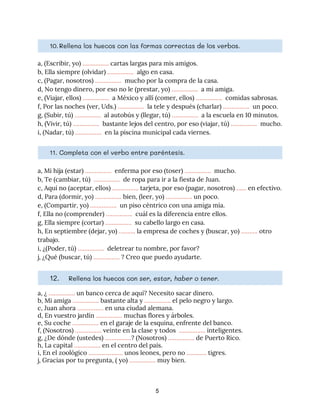 10.Rellena los huecos con las formas correctas de los verbos. 
a, (Escribir, yo) ​…………….​ cartas largas para mis amigos. 
b, Ella siempre (olvidar) ​…………….​ algo en casa. 
c, (Pagar, nosotros) ​…………….​ mucho por la compra de la casa. 
d, No tengo dinero, por eso no le (prestar, yo) ​…………….​ a mi amiga. 
e, (Viajar, ellos) ​…………….​ a México y allí (comer, ellos) ​…………….​ comidas sabrosas. 
f, Por las noches (ver, Uds.) ​…………….​ la tele y después (charlar) ​…………….​ un poco. 
g, (Subir, tú) ​…………….​ al autobús y (llegar, tú) ​…………….​ a la escuela en 10 minutos. 
h, (Vivir, tú) ​…………….​ bastante lejos del centro, por eso (viajar, tú) ​…………….​ mucho. 
i, (Nadar, tú) ​…………….​ en la piscina municipal cada viernes. 
11. Completa con el verbo entre paréntesis. 
a, Mi hija (estar) ​…………….​ enferma por eso (toser) ​…………….​ mucho. 
b, Te (cambiar, tú) ​…………….​ de ropa para ir a la fiesta de Juan. 
c, Aquí no (aceptar, ellos) ​…………….​ tarjeta, por eso (pagar, nosotros) ​……​ en efectivo. 
d, Para (dormir, yo) ​…………….​ bien, (leer, yo) ​……………. ​un poco. 
e, (Compartir, yo) ​…………….​ un piso céntrico con una amiga mía. 
f, Ella no (comprender) ​…………….​ cuál es la diferencia entre ellos. 
g, Ella siempre (cortar) ​…………….​ su cabello largo en casa. 
h, En septiembre (dejar, yo) ​……….​ la empresa de coches y (buscar, yo) ​………. ​otro 
trabajo. 
i, ¿(Poder, tú) ​…………….​ deletrear tu nombre, por favor? 
j, ¿Qué (buscar, tú) ​…………….​ ? Creo que puedo ayudarte. 
12. Rellena los huecos con ​ser, estar, haber o tener. 
a, ¿ ​…………….​ un banco cerca de aquí? Necesito sacar dinero. 
b, Mi amiga ​…………….​ bastante alta y ​…………….​ el pelo negro y largo. 
c, Juan ahora ​…………….​ en una ciudad alemana.  
d, En vuestro jardín ​…………….​ muchas flores y árboles. 
e, Su coche ​…………….​ en el garaje de la esquina, enfrente del banco. 
f, (Nosotros) ​…………….​ veinte en la clase y todos ​……………. ​inteligentes. 
g, ¿De dónde (ustedes) ​…………….​? (Nosotros) ​…………….​ de Puerto Rico. 
h, La capital ​…………….​ en el centro del país. 
i, En el zoológico ​……………..….​ unos leones, pero no ​…………​ tigres. 
j, Gracias por tu pregunta, ( yo) ​…………….​ muy bien.
5
 