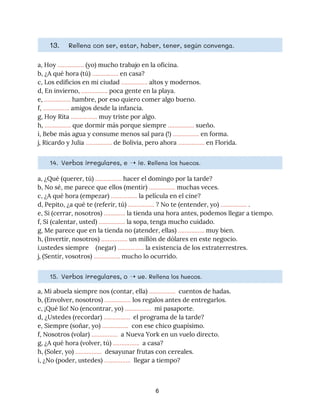 13. Rellena con ser, estar, haber, tener, según convenga. 
a, Hoy ​……………. ​(yo)​ ​mucho trabajo en la oficina. 
b, ¿A qué hora (tú) ​…………….​ en casa? 
c, Los edificios en mi ciudad ​……………. ​altos y modernos. 
d, En invierno, ​…………….​ poca gente en la playa. 
e, ​…………….​ hambre, por eso quiero comer algo bueno. 
f, ​……………. ​amigos desde la infancia. 
g, Hoy Rita ​…………….​ muy triste por algo. 
h, ​…………….​ que dormir más porque siempre ​…………….​ sueño. 
i, Bebe más agua y consume menos sal para (!) ​…………….​ en forma. 
j, Ricardo y Julia ​…………….​ de Bolivia, pero ahora ​…………….​ en Florida. 
14. Verbos irregulares, e ➝ ie. ​Rellena los huecos. 
a, ¿Qué (querer, tú) ​…………….​ hacer el domingo por la tarde? 
b, No sé, me parece que ellos (mentir) ​……………. ​muchas veces. 
c, ¿A qué hora (empezar) ​…………….​ la película en el cine? 
d, Pepito, ¿a qué te (referir, tú) ​……………. ​? No te (entender, yo) ​……………. ​. 
e, Si (cerrar, nosotros) ​………….​ la tienda una hora antes, podemos llegar a tiempo. 
f, Si (calentar, usted) ​…………….​ la sopa, tenga mucho cuidado. 
g, Me parece que en la tienda no (atender, ellas) ​…………….​ muy bien. 
h, (Invertir, nosotros) ​…………….​ un millón de dólares en este negocio. 
i,ustedes siempre (negar) ​…………….​ la existencia de los extraterrestres. 
j, (Sentir, vosotros) ​…………….​ mucho lo ocurrido. 
15. Verbos irregulares, o ➝ ue. ​Rellena los huecos. 
a, Mi abuela siempre nos (contar, ella) ​…………….​ cuentos de hadas. 
b, (Envolver, nosotros) ​……………. ​los regalos antes de entregarlos.  
c, ¡Qué lío! No (encontrar, yo) ​…………….​ mi pasaporte. 
d, ¿Ustedes (recordar) ​…………….​ el programa de la tarde? 
e, Siempre (soñar, yo) ​…………….​ con ese chico guapísimo. 
f, Nosotros (volar) ​…………….​ a Nueva York en un vuelo directo. 
g, ¿A qué hora (volver, tú) ​…………….​ a casa? 
h, (Soler, yo) ​…………….​ desayunar frutas con cereales. 
i, ¿No (poder, ustedes) ​…………….​ llegar a tiempo?  
6
 