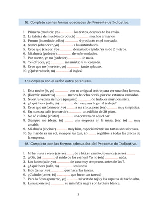 16. ​Completa con las formas adecuadas del Presente de Indicativo. 
1. Primero (traducir, yo) ​…………….​ los textos, después te los envío. 
2. La fábrica de muebles (producir) ​…………….​ muchos armarios.  
3. Pronto (introducir, ellos) ​…………….​ el producto en el mercado. 
4. Nunca (obedecer, yo) ​…………….​ a las autoridades. 
5. Creo que (crecer, yo) ​……………. ​demasiado rápido. Ya mido 2 metros. 
6. Mi abuela (padecer) ​…………….​ de enfermedades. 
7. Por suerte, yo no (padecer) ​…………….​ de nada. 
8. Te (ofrecer, yo) ​…………….​ mi amistad y mi corazón. 
9. Creo que no (merecer, yo) ​…………….​ tanto aplauso. 
10. ¿Qué (traducir, tú) ​……………. ​al inglés? 
17. Completa con el verbo entre paréntesis. 
1. Esta noche (ir, yo) ​…………….​ con mi amiga al teatro para ver una obra famosa. 
2. (Dormir, nosotros) ​………….​ menos de ocho horas, por eso estamos cansados. 
3. Nuestra vecina siempre (quejarse) ​…………….​ de todo, es muy pesimista. 
4. ¿A qué hora (salir, tú) ​…………….​ de casa para llegar al trabajo? 
5. Creo que no (conocer, yo) ​……….​ a esa chica, pero (ser) ​………… ​muy simpática. 
6. En nuestra calle (construir) ​…………….​ un edificio de 30 pisos. 
7. No sé cuánto (costar) ​…………….​ una cerveza en aquel bar. 
8. Siempre me (dejar, tú) ​………. una sorpresa en la mesa, (ser, tú) ​..... muy
                           
amable. 
9. Mi abuela (cocinar) ​………….​ muy bien, especialmente sus tartas son sabrosas. 
10. Su marido es un sol, siempre les (dar, él) ​……… ​regalitos a todas las chicas de
                               
la empresa. 
18. Completa con las formas adecuadas del Presente de Indicativo. 
1. Mi hermana a veces (caerse) ​………​. de la bici​; ​en cambio, yo nunca (caerse)​………...​. 
2. ¿(Oír, tú) ​…………….​ el ruido de los coches? Yo no (oír) ​…………….​ nada.
3. Los lunes (salir, yo) ​…………….​ de casa muy temprano, antes de las 7.
4. ¿A qué hora (salir, tú) ​…………….​ los lunes?
5. Hoy (tener, yo) ​…………….​ que hacer las tareas.
6. ¿Cuándo (tener, tú) ​…………….​ que hacer tus tareas?
7. Para la fiesta (ponerse, yo) ​………….​ mi vestido rojo y los zapatos de tacón alto.
8. Luisa (ponerse) ​…………….​ su minifalda negra con la blusa blanca.
7
 