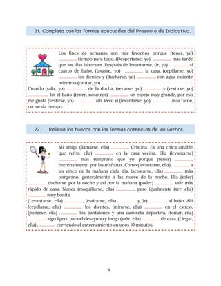 21. Completa con las formas adecuadas del Presente de Indicativo. 
Los fines de semanas son mis favoritos porque (tener, yo)
                   
……………. ​tiempo para todo. (Despertarse, yo) ……………. más tarde
                  
que los días laborales. Después de levantarme, (ir, yo) ​……………. al
                     
cuarto de baño, (lavarse, yo) ​……………. la cara, (cepillarse, yo)
                   
……………. ​los dientes y (ducharse, yo) ​……………. con agua caliente
                   
mientras (cantar, yo) ​…………….​. 
Cuando (salir, yo) ​……………. de la ducha, (secarse, yo) ​……………. y (vestirse, yo)
                         
……………..​. En el baño (tener, nosotros) ……………. ​un espejo muy grande, por eso
                          
me gusta (vestirse, yo) ​……………. ​allí. Pero si (levantarse, yo) ​……………. más tarde,
                         
no me da tiempo. 
22. Rellena los huecos con las formas correctas de los verbos. 
Mi amiga (llamarse, ella) ​……………. Cristina. Es una chica amable
                   
que (vivir, ella) ​……………. en la casa vecina. Ella (levantarse)
                   
……………. más temprano que yo porque (tener) ​…………….
               
entrenamiento por las mañanas. Como (levantarse, ella) ​……………. a
                 
las cinco de la mañana cada día, (acostarse, ella) ​……………. más
                     
temprano, generalmente a las nueve de la noche. Ella (soler)
                   
……………. ducharse por la noche y así por la mañana (poder) ​……………. salir más
                           
rápido de casa. Nunca (maquillarse, ella) ​…………….​, pero igualmente (ser, ella)
                     
…………….​ muy bonita. 
(Levantarse, ella) ​…………….​, (estirarse, ella) ​……………. y (ir) ​……………. ​al baño. Allí
                       
(cepillarse, ella) ​……………. los dientes, (mirarse, ella) ​……………. en el espejo,
                     
(ponerse, ella) ​……………. los pantalones y una camiseta deportiva, (tomar, ella)
                     
……………. algo ligero para el desayuno y luego (salir, ella) ​……………. de casa. (Llegar,
                           
ella) ​…………….​ corriendo al entrenamiento en unos 10 minutos. 
9
 