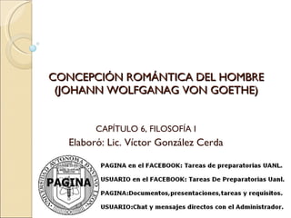 CONCEPCIÓN ROMÁNTICA DEL HOMBRE (JOHANN WOLFGANAG VON GOETHE) CAPÍTULO 6, FILOSOFÍA I Elaboró: Lic. Víctor González Cerda 