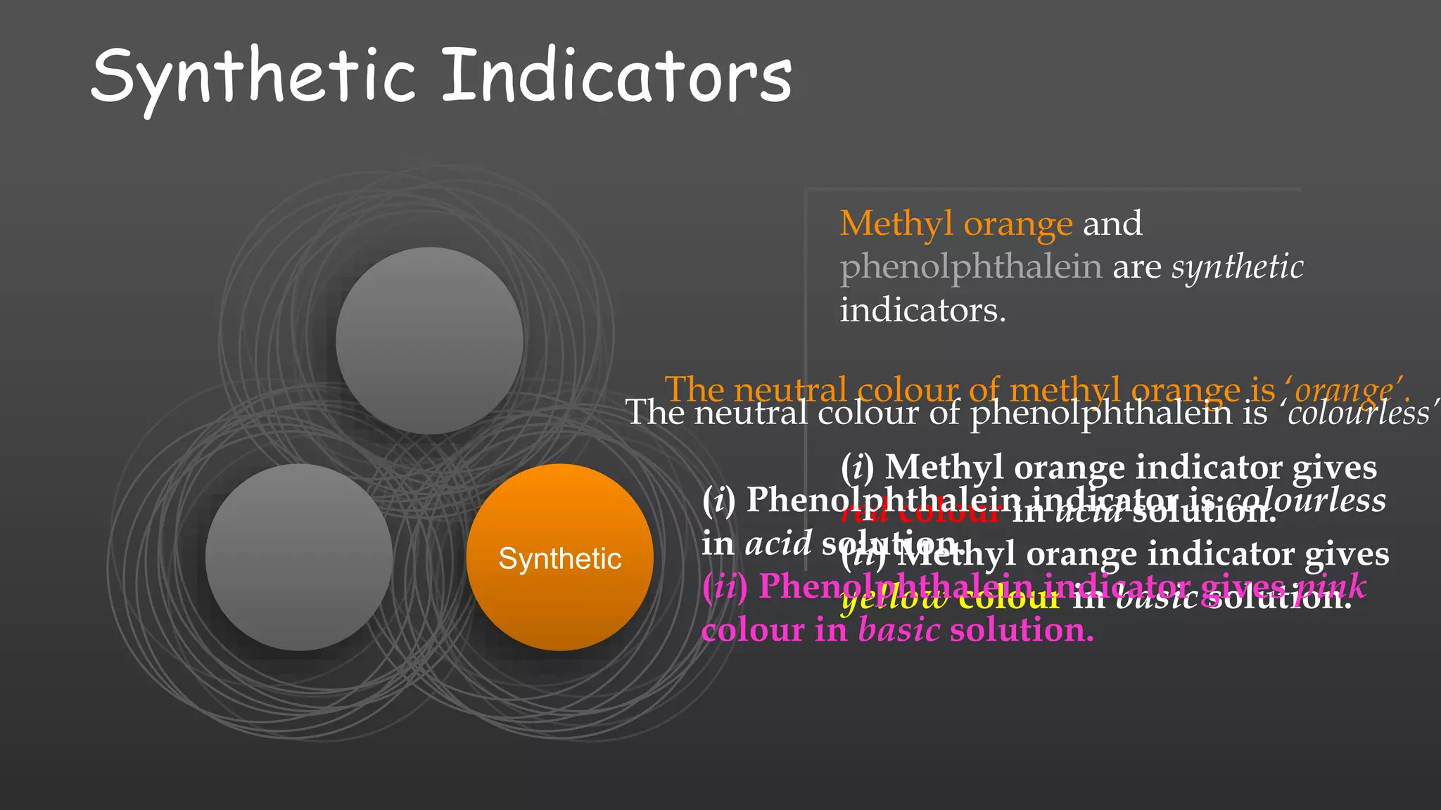 Synthetic Indicators
Synthetic
Methyl orange and
phenolphthalein are synthetic
indicators.
The neutral colour of methyl orange is ‘orange’.
(i) Methyl orange indicator gives
red colour in acid solution.
(ii) Methyl orange indicator gives
yellow colour in basic solution.
The neutral colour of phenolphthalein is ‘colourless’.
(i) Phenolphthalein indicator is colourless
in acid solution.
(ii) Phenolphthalein indicator gives pink
colour in basic solution.
 