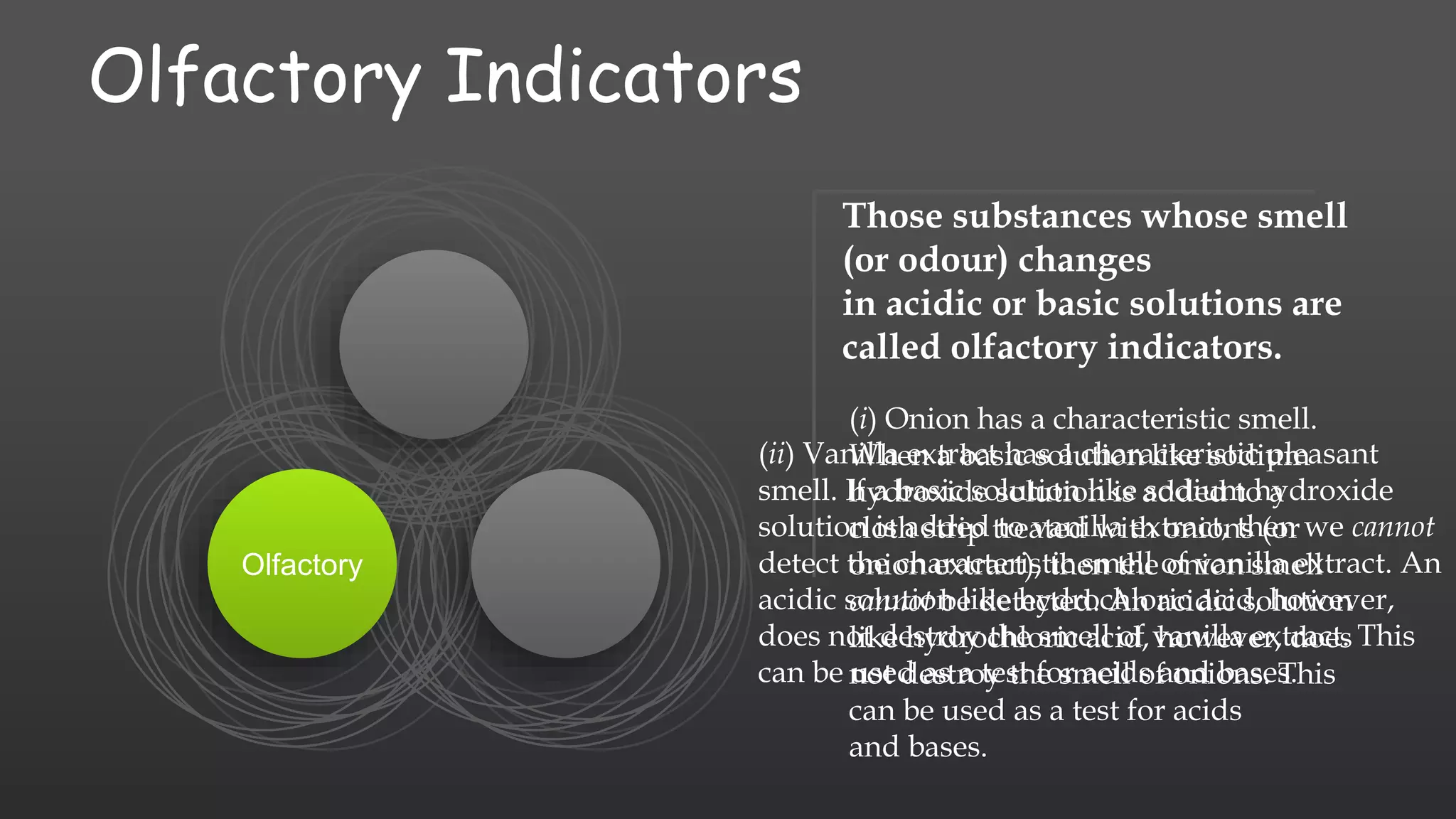 Olfactory Indicators
Olfactory
(i) Onion has a characteristic smell.
When a basic solution like sodium
hydroxide solution is added to a
cloth strip treated with onions (or
onion extract), then the onion smell
cannot be detected. An acidic solution
like hydrochloric acid, however, does
not destroy the smell of onions. This
can be used as a test for acids
and bases.
Those substances whose smell
(or odour) changes
in acidic or basic solutions are
called olfactory indicators.
(ii) Vanilla extract has a characteristic pleasant
smell. If a basic solution like sodium hydroxide
solution is added to vanilla extract, then we cannot
detect the characteristic smell of vanilla extract. An
acidic solution like hydrochloric acid, however,
does not destroy the smell of vanilla extract. This
can be used as a test for acids and bases.
 