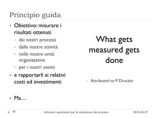 Principio guida
2015-03-27Indicatori quantitativi per la valutazione dei processi16
 Obiettivo: misurare i
risultati ottenuti
 dai nostri processi
 dalle nostre attività
 nelle nostre unità
organizzative
 per i nostri utenti
 e rapportarli ai relativi
costi ed investimenti
 Ma…
What gets
measured gets
done
 Attributed to P. Drucker
 