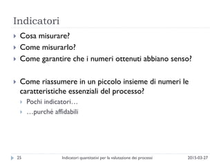 Indicatori
2015-03-27Indicatori quantitativi per la valutazione dei processi25
 Cosa misurare?
 Come misurarlo?
 Come garantire che i numeri ottenuti abbiano senso?
 Come riassumere in un piccolo insieme di numeri le
caratteristiche essenziali del processo?
 Pochi indicatori…
 …purché affidabili
 