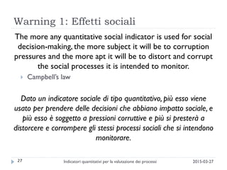 Warning 1: Effetti sociali
The more any quantitative social indicator is used for social
decision-making, the more subject it will be to corruption
pressures and the more apt it will be to distort and corrupt
the social processes it is intended to monitor.
 Campbell’s law
Dato un indicatore sociale di tipo quantitativo, più esso viene
usato per prendere delle decisioni che abbiano impatto sociale, e
più esso è soggetto a pressioni corruttive e più si presterà a
distorcere e corrompere gli stessi processi sociali che si intendono
monitorare.
27 2015-03-27Indicatori quantitativi per la valutazione dei processi
 