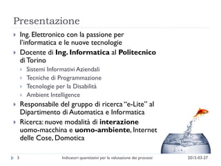 Presentazione
2015-03-27Indicatori quantitativi per la valutazione dei processi3
 Ing. Elettronico con la passione per
l’informatica e le nuove tecnologie
 Docente di Ing. Informatica al Politecnico
di Torino
 Sistemi Informativi Aziendali
 Tecniche di Programmazione
 Tecnologie per la Disabilità
 Ambient Intelligence
 Responsabile del gruppo di ricerca “e-Lite” al
Dipartimento di Automatica e Informatica
 Ricerca: nuove modalità di interazione
uomo-macchina e uomo-ambiente, Internet
delle Cose, Domotica
 