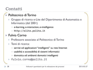 Contatti
2015-03-27Indicatori quantitativi per la valutazione dei processi38
 Politecnico di Torino
 Gruppo di ricerca e-Lite del Dipartimento di Automatica e
Informatica (dal 2001)
 e-learning, e-interaction, e-intelligence
 http://elite.polito.it
 Fulvio Corno
 Professore associato al Politecnico diTorino
 Temi di ricerca:
 servizi ed applicazioni “intelligenti” su rete Internet
 usabilità e accessibilità di sistemi informatici
 domotica ed ambienti domotici intelligenti
 fulvio.corno@polito.it
 