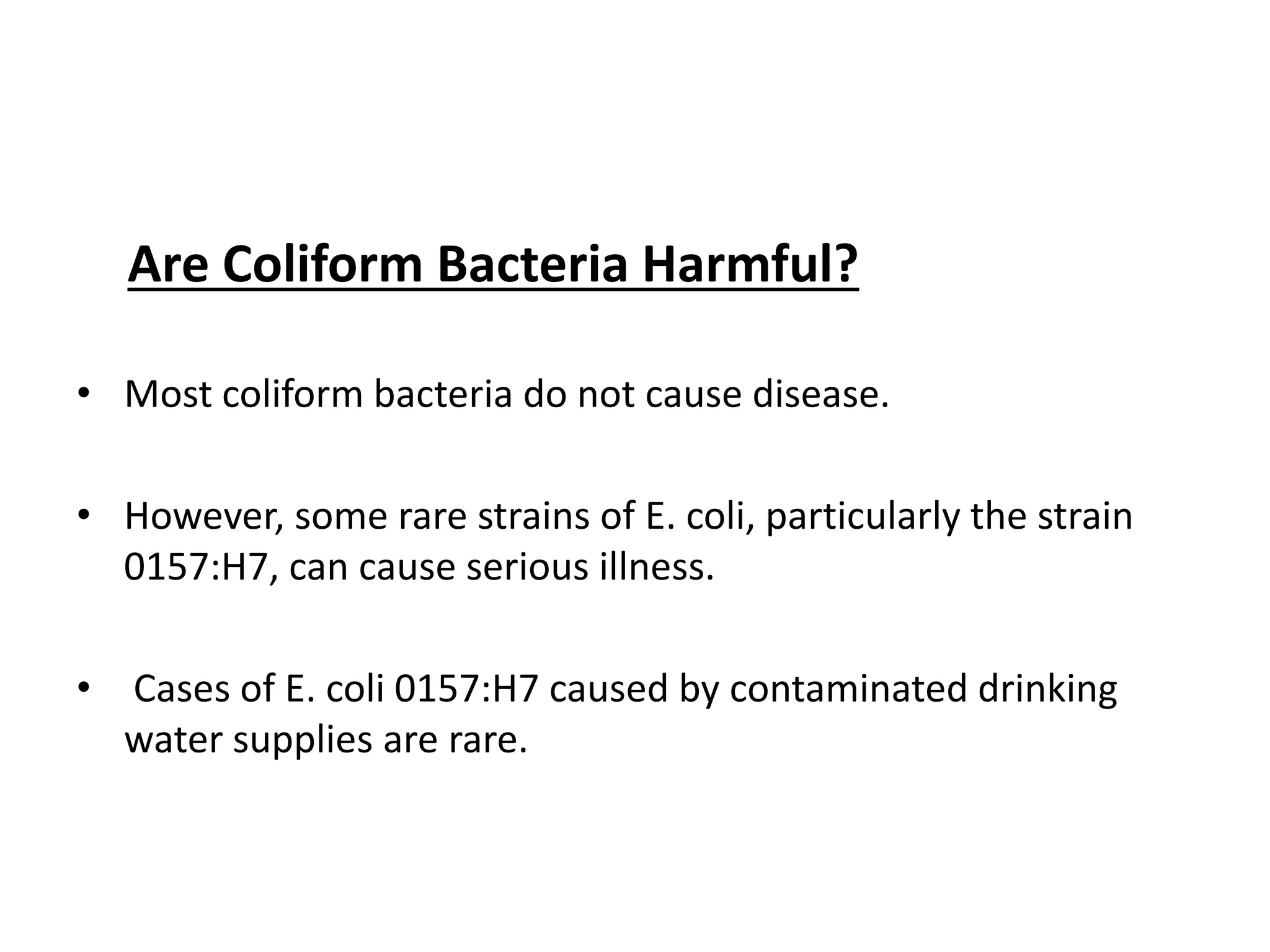 Are Coliform Bacteria Harmful?
• Most coliform bacteria do not cause disease.
• However, some rare strains of E. coli, particularly the strain
0157:H7, can cause serious illness.
• Cases of E. coli 0157:H7 caused by contaminated drinking
water supplies are rare.
 