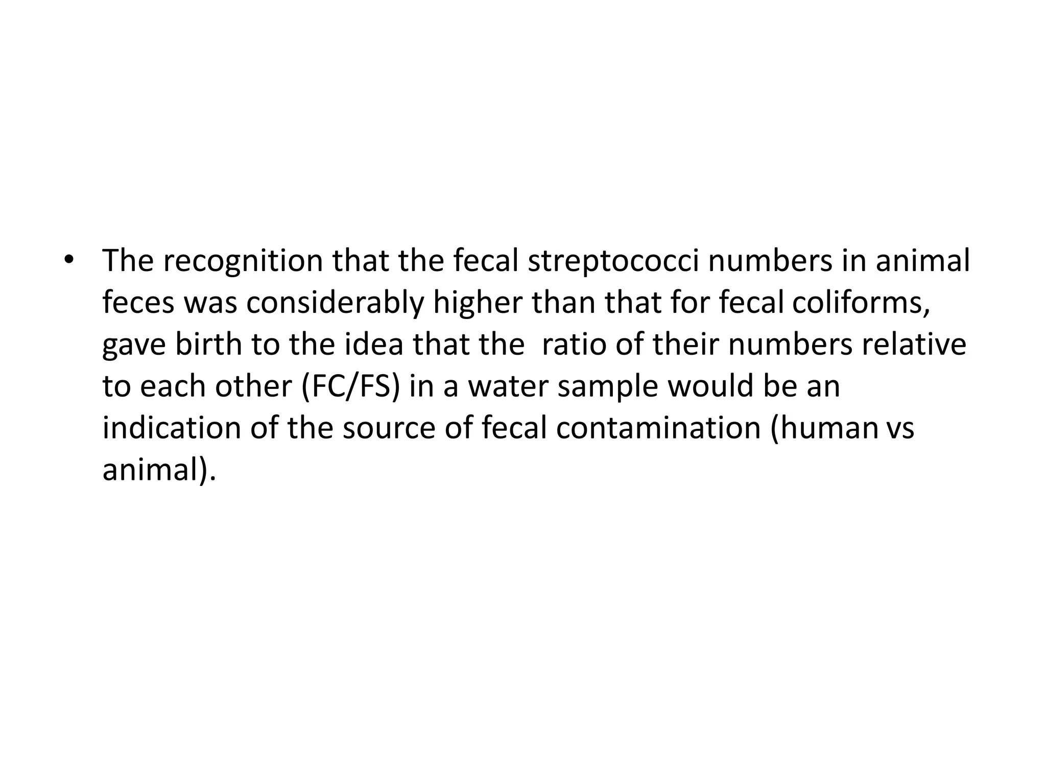 • The recognition that the fecal streptococci numbers in animal
feces was considerably higher than that for fecal coliforms,
gave birth to the idea that the ratio of their numbers relative
to each other (FC/FS) in a water sample would be an
indication of the source of fecal contamination (human vs
animal).
 