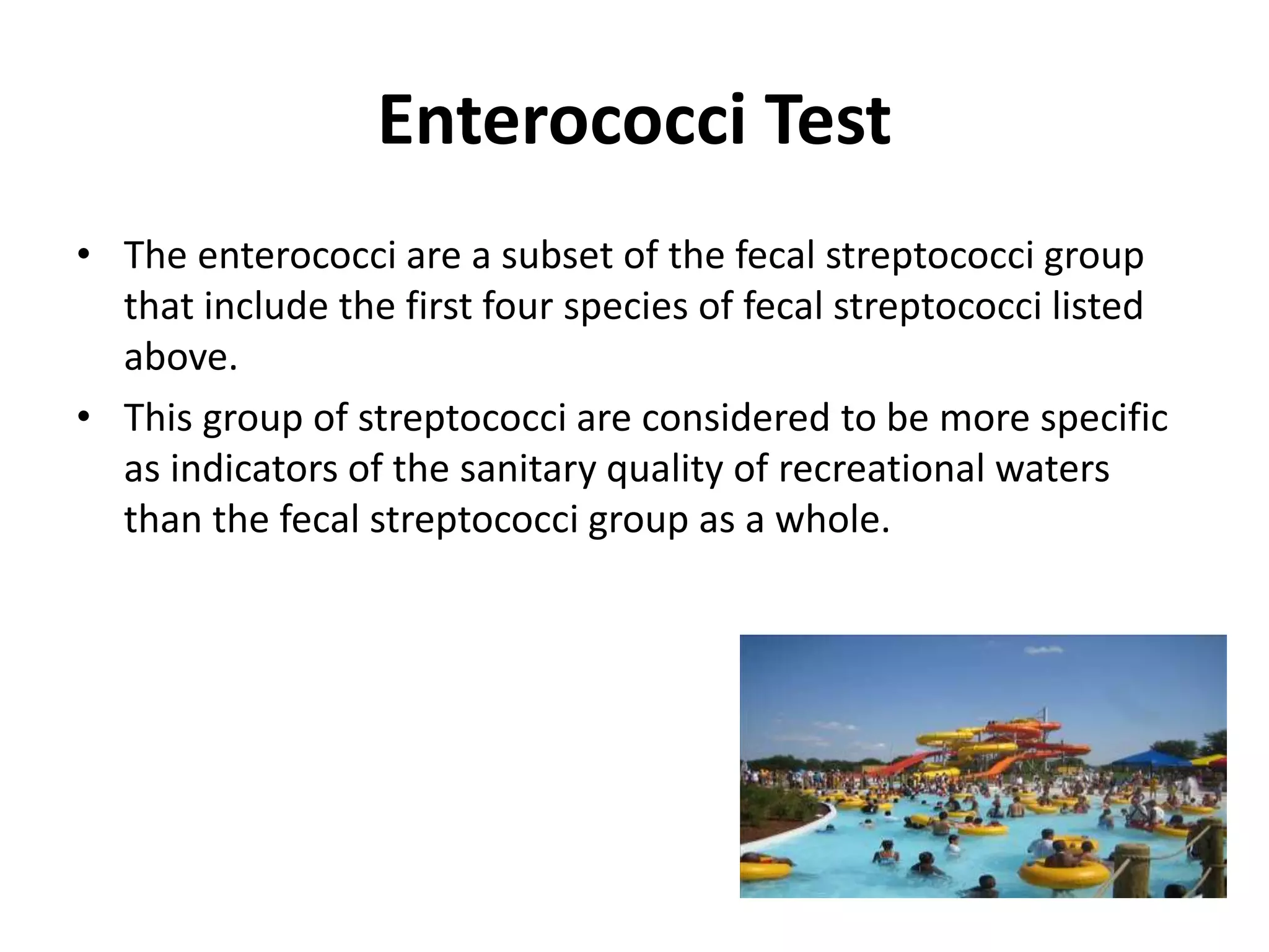 Enterococci Test
• The enterococci are a subset of the fecal streptococci group
that include the first four species of fecal streptococci listed
above.
• This group of streptococci are considered to be more specific
as indicators of the sanitary quality of recreational waters
than the fecal streptococci group as a whole.
 