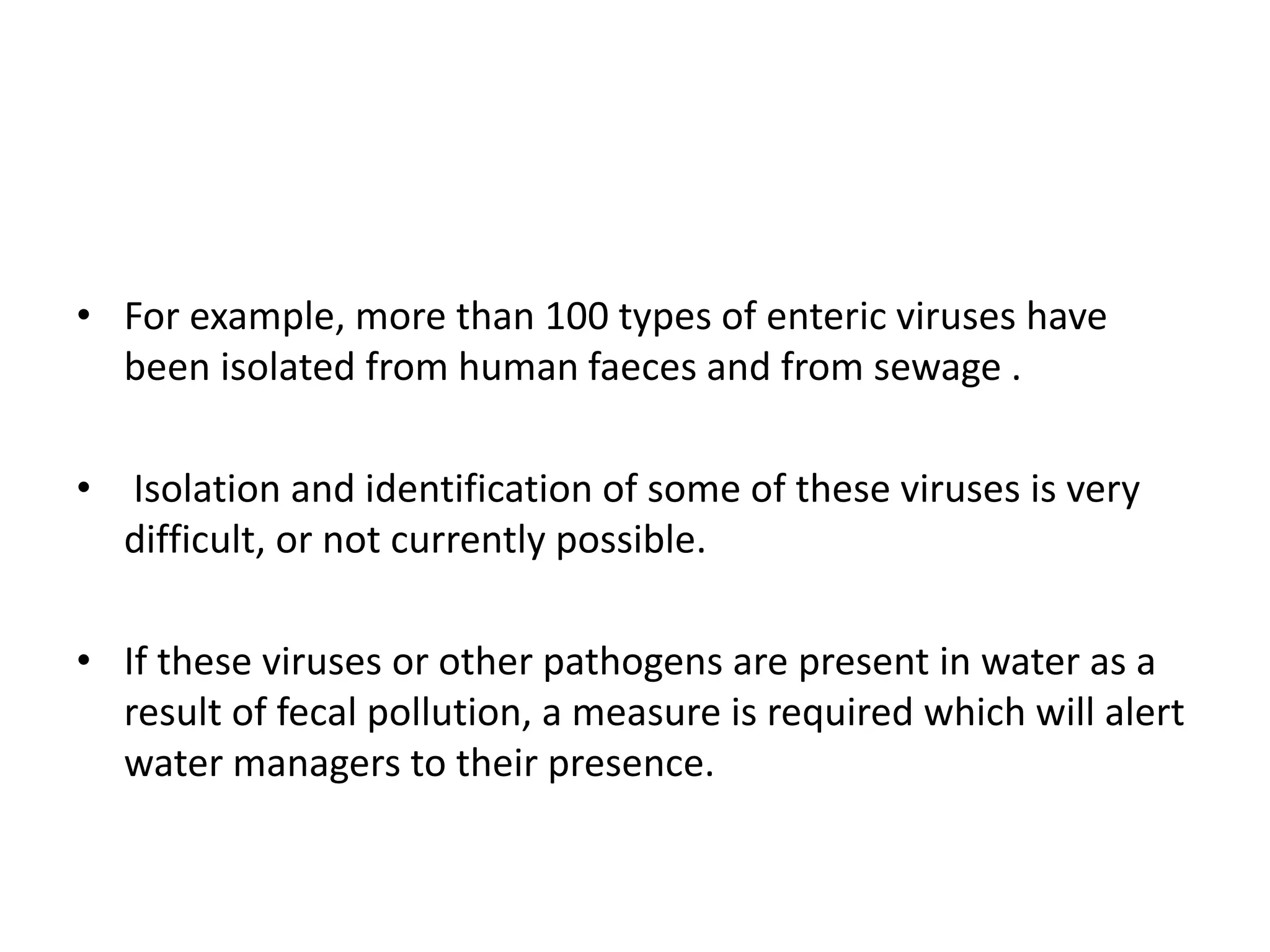 • For example, more than 100 types of enteric viruses have
been isolated from human faeces and from sewage .
• Isolation and identification of some of these viruses is very
difficult, or not currently possible.
• If these viruses or other pathogens are present in water as a
result of fecal pollution, a measure is required which will alert
water managers to their presence.
 