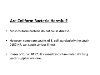 Are Coliform Bacteria Harmful?
• Most coliform bacteria do not cause disease.
• However, some rare strains of E. coli, particularly the strain
0157:H7, can cause serious illness.
• Cases of E. coli 0157:H7 caused by contaminated drinking
water supplies are rare.
 