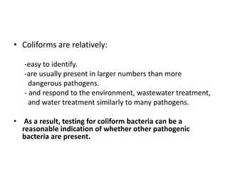 • Coliforms are relatively:
-easy to identify.
-are usually present in larger numbers than more
dangerous pathogens.
- and respond to the environment, wastewater treatment,
and water treatment similarly to many pathogens.
• As a result, testing for coliform bacteria can be a
reasonable indication of whether other pathogenic
bacteria are present.
 