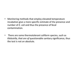• Monitoring methods that employ elevated temperature
incubation give a more specific estimate of the presence and
number of E. coli and thus the presence of fecal
contamination.
• There are some thermotolerant coliform species, such as
Klebsiella, that are of questionable sanitary significance, thus
the test is not an absolute.
 