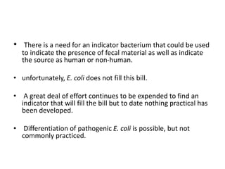 • There is a need for an indicator bacterium that could be used
to indicate the presence of fecal material as well as indicate
the source as human or non-human.
• unfortunately, E. coli does not fill this bill.
• A great deal of effort continues to be expended to find an
indicator that will fill the bill but to date nothing practical has
been developed.
• Differentiation of pathogenic E. coli is possible, but not
commonly practiced.
 
