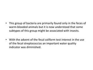 • This group of bacteria are primarily found only in the feces of
warm-blooded animals but it is now understood that some
subtypes of this group might be associated with insects.
• With the advent of the fecal coliform test interest in the use
of the fecal streptococcias an important water quality
indicator was diminished.
 