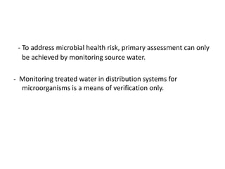 - To address microbial health risk, primary assessment can only
be achieved by monitoring source water.
- Monitoring treated water in distribution systems for
microorganisms is a means of verification only.
 