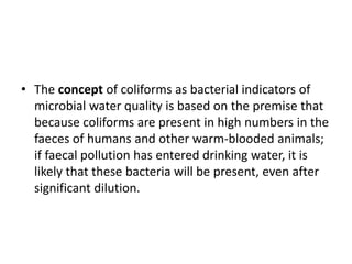 • The concept of coliforms as bacterial indicators of
microbial water quality is based on the premise that
because coliforms are present in high numbers in the
faeces of humans and other warm-blooded animals;
if faecal pollution has entered drinking water, it is
likely that these bacteria will be present, even after
significant dilution.
 