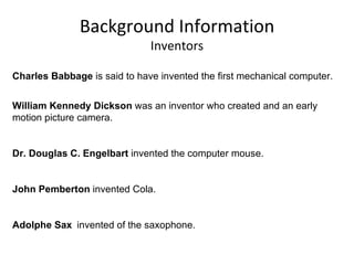 Background Information Inventors Charles Babbage  is said to have invented the first mechanical computer.  William Kennedy Dickson  was an   inventor who created and an early motion picture camera.  Dr. Douglas C. Engelbart  invented the computer mouse.  John Pemberton  invented Cola.  Adolphe Sax   invented of the saxophone.  