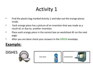 Activity 1 Find the plastic bag marked Activity 1 and take out the orange pieces inside. Each orange piece has a picture of an invention that was made as a result of, or due to, another invention.  Place each orange piece in the correct box on worksheet #1 on the next page.  After you are done check your answers in the  GREEN   envelope. Example: DISHES DISH SOAP DISHWASHER 