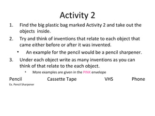 Activity 2 Find the big plastic bag marked Activity 2 and take out the objects  inside. Try and think of inventions that relate to each object that came either before or after it was invented. An example for the pencil would be a pencil sharpener. Under each object write as many inventions as you can think of that relate to the each object. More examples are given in the  PINK  envelope Pencil    Cassette Tape   VHS   Phone Ex. Pencil Sharpener 
