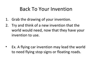 Back To Your Invention Grab the drawing of your invention. Try and think of a new invention that the world would need, now that they have your invention to use.  Ex. A flying car invention may lead the world to need flying stop signs or floating roads. 