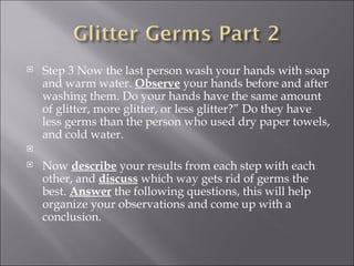 Step 3 Now the last person wash your hands with soap and warm water.  Observe  your hands before and after washing them. Do your hands have the same amount of glitter, more glitter, or less glitter?” Do they have less germs than the person who used dry paper towels, and cold water.    Now  describe  your results from each step with each other, and  discuss  which way gets rid of germs the best.  Answer  the following questions, this will help organize your observations and come up with a conclusion. 