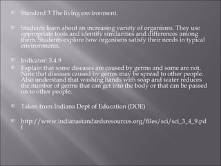 Standard 3 The living environment.    Students learn about an increasing variety of organisms. They use appropriate tools and identify similarities and differences among them. Students explore how organisms satisfy their needs in typical environments.    Indicator: 3.4.9  Explain that some diseases are caused by germs and some are not. Note that diseases caused by germs may be spread to other people. Also understand that washing hands with soap and water reduces the number of germs that can get into the body or that can be passed on to other people.    Taken from Indiana Dept of Education (DOE)   http://www.indianastandardsresources.org/files/sci/sci_3_4_9.pdf 