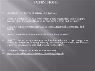 DEFINITIONS Investigate- To observe or inquire into in detail.   Germs-A small mass of cells from which a new organism or one of its parts may develop. The earliest form of an organism; a seed, bud, or spore.    Disease-A condition or tendency, as of society, regarded as abnormal and harmful.   Illness -Poor health resulting from disease of body or mind   Wash-To cleanse, using water or other liquid, usually with soap, detergent, or bleach, by immersing, dipping, rubbing, or scrubbing:wash one's hands; wash windows.To soak, rinse out, and remove (dirt or stain)    Definitions from Yahoo Kids Online Dictionary http://kids.yahoo.com/reference/dictionary/english 