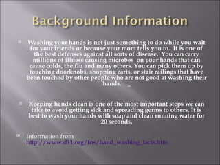 Washing your hands is not just something to do while you wait for your friends or because your mom tells you to.  It is one of the best defenses against all sorts of disease.  You can carry millions of illness causing microbes  on your hands that can cause colds, the flu and many others. You can pick them up by touching doorknobs, shopping carts, or stair railings that have been touched by other people who are not good at washing their hands.          Keeping hands clean is one of the most important steps we can take to avoid getting sick and spreading germs to others. It is best to wash your hands with soap and clean running water for 20 seconds.   Information from  http://www.d11.org/fns/hand_washing_facts.htm   