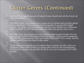 1st Step: Put a small amount of lotion in your hand and rub the lotion all over your hands.   2nd Step: Hold your hands over a trash can or bucket and sprinkle glitter onto your hands. Then rub your hands together to spread the glitter evenly. The glitter represents germs. Each person should use a different color of glitter it will help keep track of where the germs came from.   3rd Step: Now go around and start shaking other people hands who are around, and record what happened to the germs. Ask yourself questions like did the germs spread from one hand to the other? How easily did the germs spread from one hand to the other.    Look at the information you recorded, does it match up with what you predicted. Does both of them go along with what we are investigating, which is how germs can get into the body and can be passed on to other people. 