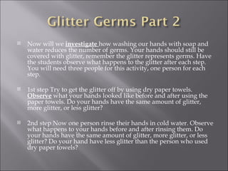 Now will we  investigate  how washing our hands with soap and water reduces the number of germs. Your hands should still be covered with glitter, remember the glitter represents germs. Have the students observe what happens to the glitter after each step. You will need three people for this activity, one person for each step.    1st step Try to get the glitter off by using dry paper towels.  Observe  what your hands looked like before and after using the paper towels. Do your hands have the same amount of glitter, more glitter, or less glitter?    2nd step Now one person rinse their hands in cold water. Observe what happens to your hands before and after rinsing them. Do your hands have the same amount of glitter, more glitter, or less glitter? Do your hand have less glitter than the person who used dry paper towels? 