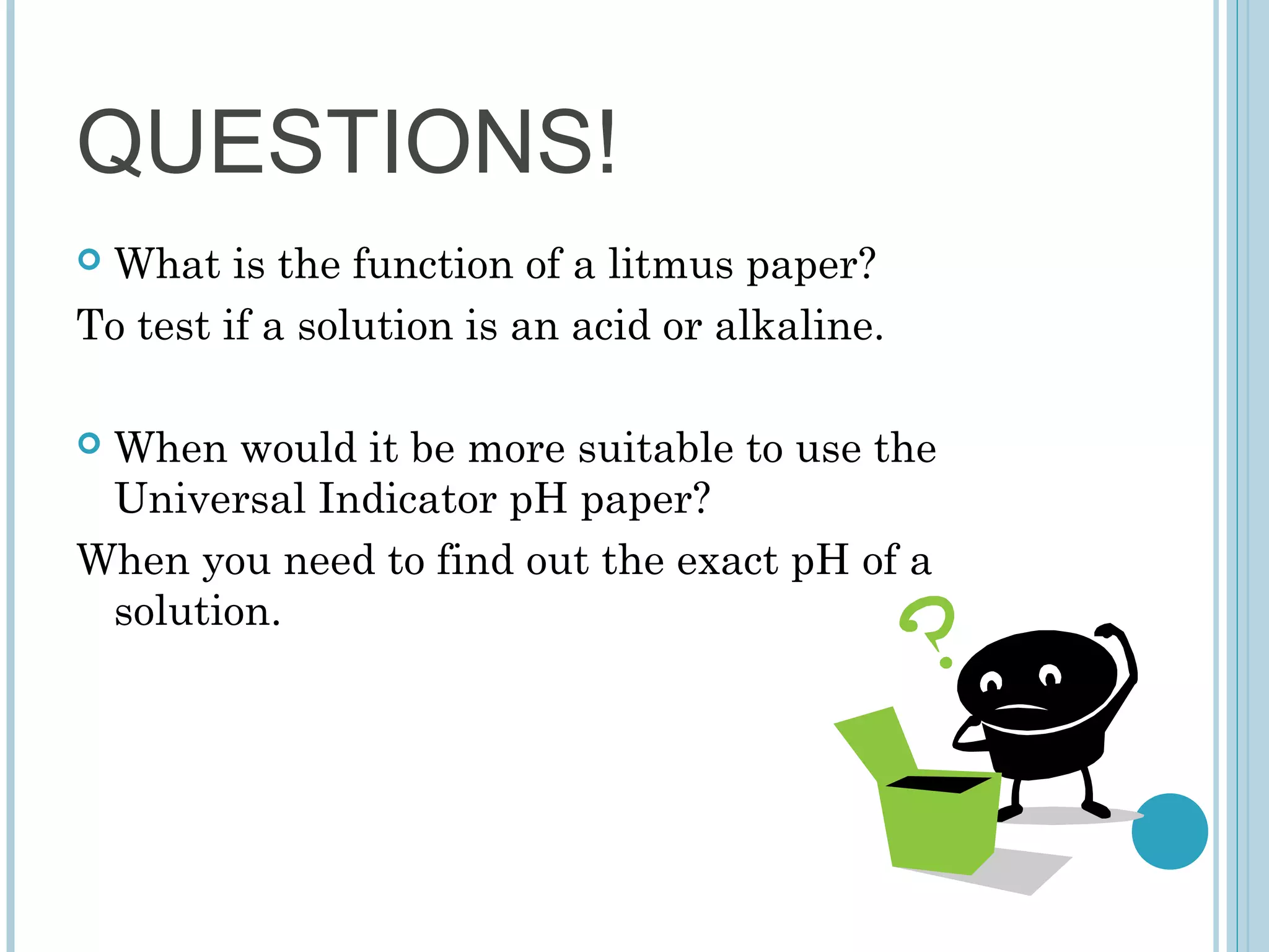 QUESTIONS!
What is the function of a litmus paper?
To test if a solution is an acid or alkaline.


When would it be more suitable to use the
Universal Indicator pH paper?
When you need to find out the exact pH of a
solution.


 