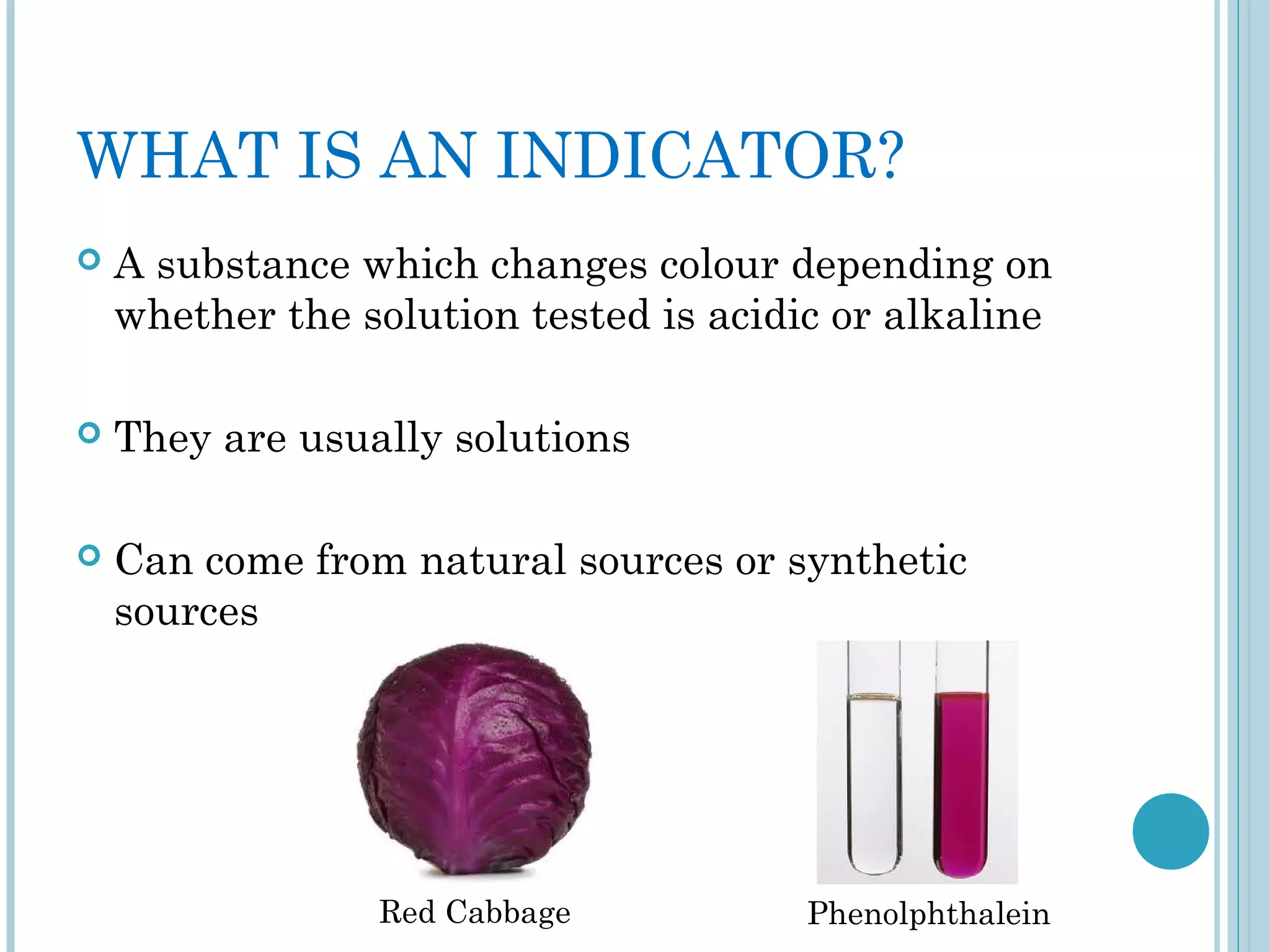 WHAT IS AN INDICATOR?


A substance which changes colour depending on
whether the solution tested is acidic or alkaline



They are usually solutions



Can come from natural sources or synthetic
sources

Red Cabbage

Phenolphthalein

 