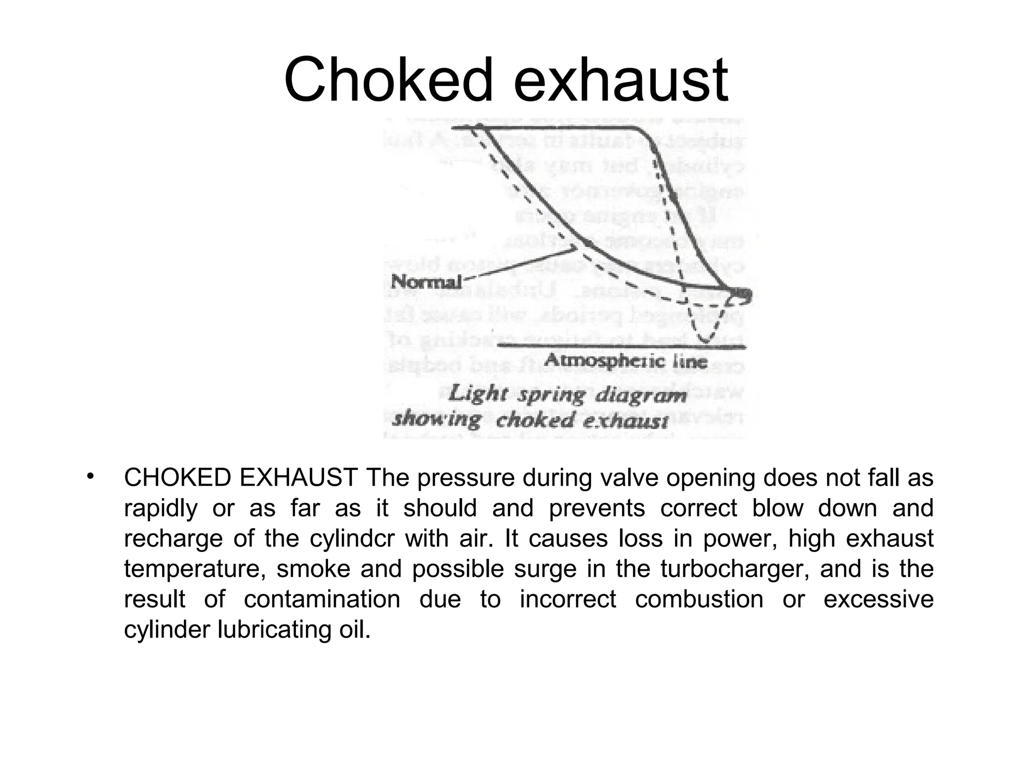 Choked exhaust
• CHOKED EXHAUST The pressure during valve opening does not fall as
rapidly or as far as it should and prevents correct blow down and
recharge of the cylindcr with air. It causes loss in power, high exhaust
temperature, smoke and possible surge in the turbocharger, and is the
result of contamination due to incorrect combustion or excessive
cylinder lubricating oil.
 
