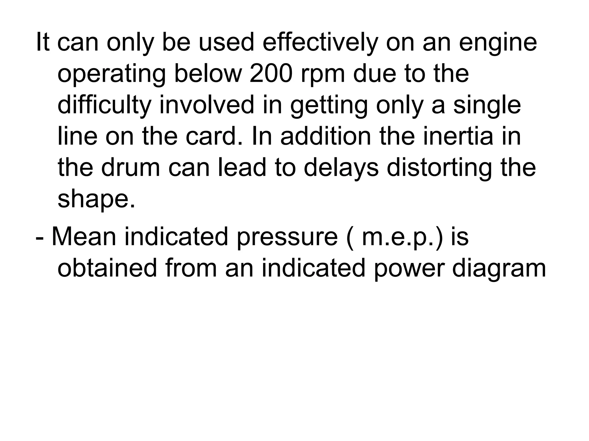 It can only be used effectively on an engine
operating below 200 rpm due to the
difficulty involved in getting only a single
line on the card. In addition the inertia in
the drum can lead to delays distorting the
shape.
- Mean indicated pressure ( m.e.p.) is
obtained from an indicated power diagram
 