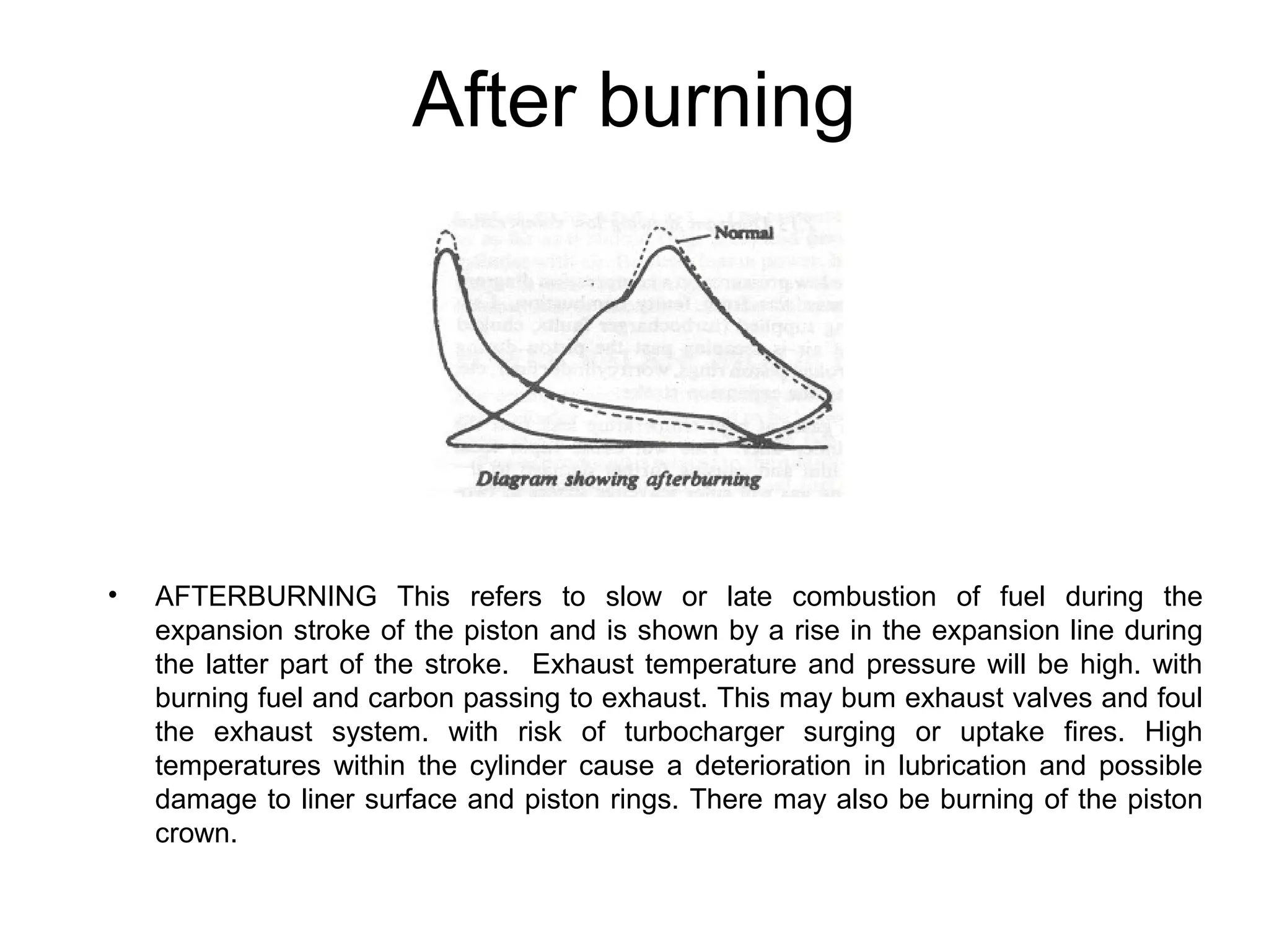 After burning
• AFTERBURNING This refers to slow or late combustion of fuel during the
expansion stroke of the piston and is shown by a rise in the expansion line during
the latter part of the stroke. Exhaust temperature and pressure will be high. with
burning fuel and carbon passing to exhaust. This may bum exhaust valves and foul
the exhaust system. with risk of turbocharger surging or uptake fires. High
temperatures within the cylinder cause a deterioration in lubrication and possible
damage to liner surface and piston rings. There may also be burning of the piston
crown.
 