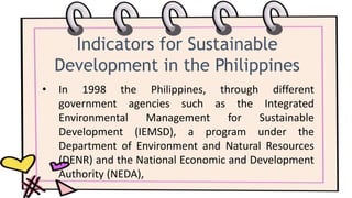 Indicators for Sustainable
Development in the Philippines
• In 1998 the Philippines, through different
government agencies such as the Integrated
Environmental Management for Sustainable
Development (IEMSD), a program under the
Department of Environment and Natural Resources
(DENR) and the National Economic and Development
Authority (NEDA),
 