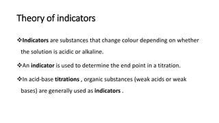 Theory of indicators
❖Indicators are substances that change colour depending on whether
the solution is acidic or alkaline.
❖An indicator is used to determine the end point in a titration.
❖In acid-base titrations , organic substances (weak acids or weak
bases) are generally used as indicators .
 